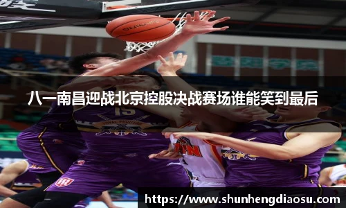 八一南昌迎战北京控股决战赛场谁能笑到最后